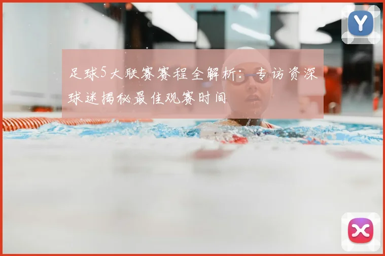 足球5大联赛赛程全解析：专访资深球迷揭秘最佳观赛时间