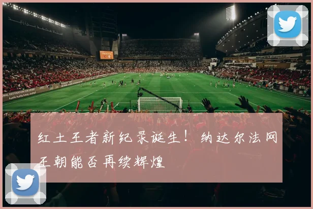 红土王者新纪录诞生!纳达尔法网王朝能否再续辉煌