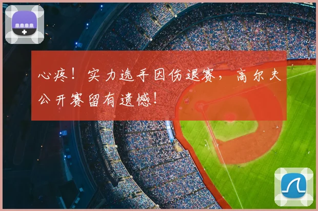心疼！实力选手因伤退赛，高尔夫公开赛留有遗憾！