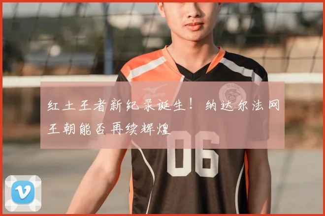 红土王者新纪录诞生！纳达尔法网王朝能否再续辉煌
